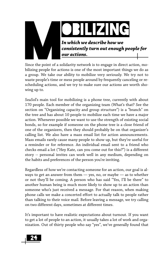 OBILIZING Inwhich we describe how we consistently turn out enough people for our actions. Since the point of a solidarity network is to engage in direct action, mo- bilizing people for actions is one of the most important things we do as a group. We take our ability to mobilize very seriously. We try not to waste people’s time or mess people around by frequently canceling or re- scheduling actions, and we try to make sure our actions are worth sho- wing up to. SeaSol’s main tool for mobilizing is phone tree, currently with about 170 people. Each member of the organizing team (What’s that? See the section on "Organizing capacity and group structure”) is a branch” on the tree and has about 10 people to mobilize each time we have a major action. Whenever possible we want to use the strength of existing social bonds, so for example if someone on the phone tree is a close friend of one of the organizers, then they should probably be on that organizer’s calling list. We also have a mass email list for action announcements. Mass emails rarely cause many people to show up, but they’re useful for a reminder or for reference. An individual email sent to a friend who checks email a lot (*Hey Kate, can you come out for this?") is a different story - personal invites can work well in any medium, depending on the habits and preferences of the person you’re inviting, Regardless of how we’re contacting someone for an action, our goal i al- ways to get an answer from them — yes, no, or maybe — as to whether or not theyll be coming. A person who has said “Yes, I’l be there” to another human being is much more likely to show up to an action than someone who’s just received a message. For that reason, when making phone calls we make a concerted effort to actually talk to people rather than talking to their voice mail. Before leaving a message, we try calling on two different days, sometimes at different times. Its important to have realistic expectations about turnout. If you want to get alot of peaple to an action, it usually takes a lot of work and orga- nization. Out of thirty people who say *yes”, we’ve generally found that